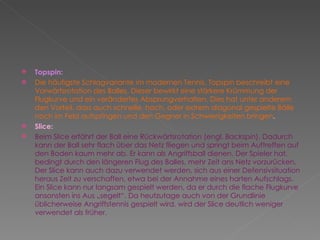 Topspin: Die häufigste Schlagvariante im modernen Tennis. Topspin beschreibt eine Vorwärtsrotation des Balles. Dieser bewirkt eine stärkere Krümmung der Flugkurve und ein verändertes Absprungverhalten. Dies hat unter anderem den Vorteil, dass auch schnelle, hoch, oder extrem diagonal gespielte Bälle noch im Feld aufspringen und den Gegner in Schwierigkeiten bringen . Slice: Beim Slice erfährt der Ball eine Rückwärtsrotation (engl.  Backspin ). Dadurch kann der Ball sehr flach über das Netz fliegen und springt beim Auftreffen auf den Boden kaum mehr ab. Er kann als Angriffsball dienen. Der Spieler hat, bedingt durch den längeren Flug des Balles, mehr Zeit ans Netz vorzurücken. Der Slice kann auch dazu verwendet werden, sich aus einer Defensivsituation heraus Zeit zu verschaffen, etwa bei der Annahme eines harten Aufschlags. Ein Slice kann nur langsam gespielt werden, da er durch die flache Flugkurve ansonsten ins Aus „segelt“. Da heutzutage auch von der Grundlinie üblicherweise Angriffstennis gespielt wird, wird der Slice deutlich weniger verwendet als früher. 