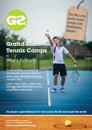 Grand Slam
Tennis Camps
by
Come and be coached by
Wimbledon players Marcus
Willis and GB Gold Medalist
Jocelyn Rae.
Learn new skills, make new
friends, and have fun on our
organised activities!
G
The UK’s only
junior tennis
camps with
Wimbledon
players
For players aged between 8-21 from across the UK and around the world!
For more information or bookings
call us on +44 (0) 20 796 57277 or visit:
activeaway.com/tenniscamps
 