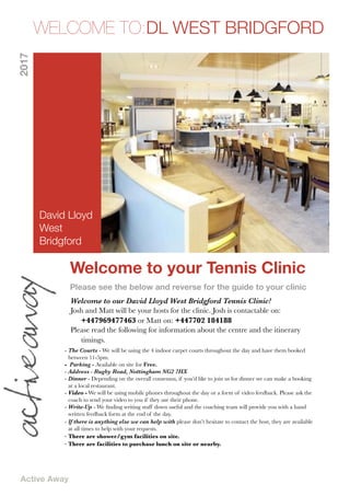 Active Away
Welcome to your Tennis Clinic
Please see the below and reverse for the guide to your clinic
WELCOME TO:DL WEST BRIDGFORD2017
Welcome to our David Lloyd West Bridgford Tennis Clinic!
Josh and Matt will be your hosts for the clinic. Josh is contactable on: 	 	
	 +447969477463 or Matt on: +447702 184188
Please read the following for information about the centre and the itinerary 	
	 timings.
- The Courts - We will be using the 4 indoor carpet courts throughout the day and have them booked
between 11-5pm.
- Parking - Available on site for Free.
- Address - Rugby Road, Nottingham NG2 7HX
- Dinner - Depending on the overall consensus, if you’d like to join us for dinner we can make a booking
at a local restaurant.
- Video - We will be using mobile phones throughout the day or a form of video feedback. Please ask the
coach to send your video to you if they use their phone.
- Write-Up - We ﬁnding writing stuff down useful and the coaching team will provide you with a hand
written feedback form at the end of the day.
- If there is anything else we can help with please don’t hesitate to contact the host, they are available
at all times to help with your requests.
- There are shower/gym facilities on site.
- There are facilities to purchase lunch on site or nearby.
David Lloyd
West
Bridgford
 