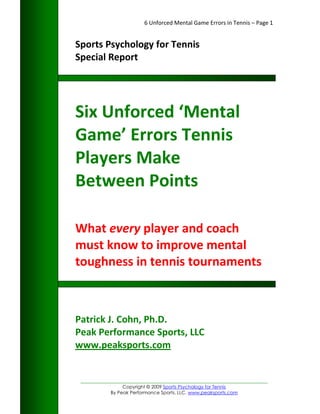 6 Unforced Mental Game Errors in Tennis – Page 1


Sports Psychology for Tennis
Special Report




Six Unforced ‘Mental
Game’ Errors Tennis
Players Make
Between Points

What every player and coach
must know to improve mental
toughness in tennis tournaments



Patrick J. Cohn, Ph.D.
Peak Performance Sports, LLC
www.peaksports.com


 _________________________________________________________________
                Copyright © 2009 Sports Psychology for Tennis
           By Peak Performance Sports, LLC. www.peaksports.com
 