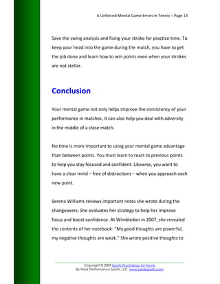 6 Unforced Mental Game Errors in Tennis – Page 13




Save the swing analysis and fixing your stroke for practice time. To
keep your head into the game during the match, you have to get
the job done and learn how to win points even when your strokes
are not stellar.




Conclusion

Your mental game not only helps improve the consistency of your
performance in matches, it can also help you deal with adversity
in the middle of a close match.


No time is more important to using your mental game advantage
than between points. You must learn to react to previous points
to help you stay focused and confident. Likewise, you want to
have a clear mind – free of distractions – when you approach each
new point.


Serena Williams reviews important notes she wrote during the
changeovers. She evaluates her strategy to help her improve
focus and boost confidence. At Wimbledon in 2007, she revealed
the contents of her notebook: “My good thoughts are powerful,
my negative thoughts are weak.” She wrote positive thoughts to



 _________________________________________________________________
                  Copyright © 2009 Sports Psychology for Tennis
             By Peak Performance Sports, LLC. www.peaksports.com
 