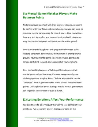 6 Unforced Mental Game Errors in Tennis – Page 7


Six Mental Game Mistakes Players Make
Between Points

No tennis player is perfect with their strokes. Likewise, you can’t
be perfect with your focus and mental game, but you can learn to
minimize mental game errors. Be honest now…. How many times
have you lost focus after you became frustrated with missing an
easy shot on the last point and it cost you the entire game?


Consistent mental toughness and preparation between points
leads to consistent performance, the hallmark of championship
players. Your top mental game objective between points is to
remain confident, focused, and in control of your emotions.


Over the last 20 plus years of helping athletes improve their
mental game and performance, I’ve seen every mental game
challenge you can imagine. Here, I’ll share with you the top six
“unforced” mental game mistakes tennis players make between
points. Unlike physical errors during a match, mental game errors
can linger for an entire set or even a match.



(1) Letting Emotions Affect Your Performance
You don’t have to be a “racquet thrower” to lose control of your
emotions. I’ve seen many players that appear calm on the


 _________________________________________________________________
                 Copyright © 2009 Sports Psychology for Tennis
            By Peak Performance Sports, LLC. www.peaksports.com
 