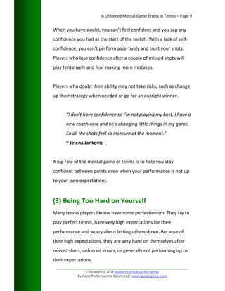 6 Unforced Mental Game Errors in Tennis – Page 9


When you have doubt, you can’t feel confident and you sap any
confidence you had at the start of the match. With a lack of self-
confidence, you can’t perform assertively and trust your shots.
Players who lose confidence after a couple of missed shots will
play tentatively and fear making more mistakes.


Players who doubt their ability may not take risks, such as change
up their strategy when needed or go for an outright winner.


      “I don't have confidence so I'm not playing my best. I have a
      new coach now and he's changing little things in my game.
      So all the shots feel so insecure at the moment.”
      ~ Jelena Jankovic


A big role of the mental game of tennis is to help you stay
confident between points even when your performance is not up
to your own expectations.



(3) Being Too Hard on Yourself
Many tennis players I know have some perfectionism. They try to
play perfect tennis, have very high expectations for their
performance and worry about letting others down. Because of
their high expectations, they are very hard on themselves after
missed shots, unforced errors, or generally not performing up to
their expectations.
 _________________________________________________________________
                 Copyright © 2009 Sports Psychology for Tennis
            By Peak Performance Sports, LLC. www.peaksports.com
 