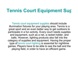 Tennis Court Equipment Supplies Tennis court equipment supplies  should include illumination fixtures for your playing area. Tennis is a great sport and an even better way to get outdoors to participate in a fun activity. Every court needs supplies and equipment, such as a net, a racket holder, and balls. However, lighting products also fall into the category of supplies and equipment. Having the proper type of  tennis court lighting  is essential for nighttime games. Players have to be able to see the ball and the playing field, in order to have an efficient game.  