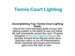 Tennis Court Lighting Accomplishing Your Tennis Court Lighting Goals: One of the most important goals of your new lighting system is the ability to see and follow the ball consistently across the court. Properly designed  tennis court lighting fixtures  are typically forward throw fixtures which have precision optics or cut off characteristics which maximize light levels and minimize glare from the field of view.   