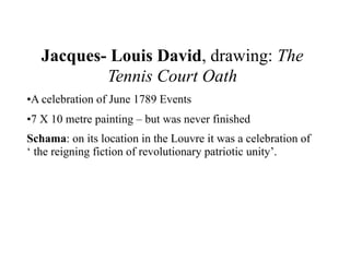 Jacques- Louis David, drawing: The
           Tennis Court Oath
•A celebration of June 1789 Events
•7 X 10 metre painting – but was never finished
Schama: on its location in the Louvre it was a celebration of
‘ the reigning fiction of revolutionary patriotic unity’.
 