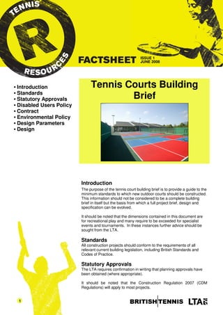 ISSUE 1
                                                               JUNE 2008




•   Introduction                 Tennis Courts Building
    Standards
•
•   Statutory Approvals                  Brief
•   Disabled Users Policy
•   Contract
•   Environmental Policy
•   Design Parameters
•   Design




                            Introduction
                            The purpose of the tennis court building brief is to provide a guide to the
                            minimum standards to which new outdoor courts should be constructed.
                            This information should not be considered to be a complete building
                            brief in itself but the basis from which a full project brief, design and
                            specification can be evolved.

                            It should be noted that the dimensions contained in this document are
                            for recreational play and many require to be exceeded for specialist
                            events and tournaments. In these instances further advice should be
                            sought from the LTA.

                            Standards
                            All construction projects should conform to the requirements of all
                            relevant current building legislation, including British Standards and
                            Codes of Practice.

                            Statutory Approvals
                            The LTA requires confirmation in writing that planning approvals have
                            been obtained (where appropriate).

                            It should be noted that the Construction Regulation 2007 (CDM
                            Regulations) will apply to most projects.


    1
 