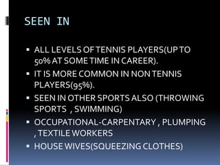 SEEN IN
 ALL LEVELS OFTENNIS PLAYERS(UPTO
50% AT SOMETIME IN CAREER).
 IT IS MORE COMMON IN NONTENNIS
PLAYERS(95%).
 SEEN IN OTHER SPORTSALSO (THROWING
SPORTS , SWIMMING)
 OCCUPATIONAL-CARPENTARY , PLUMPING
,TEXTILEWORKERS
 HOUSEWIVES(SQUEEZING CLOTHES)
 