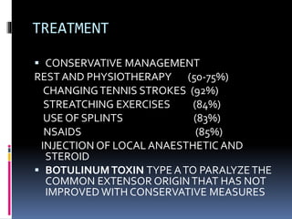 TREATMENT
 CONSERVATIVE MANAGEMENT
REST AND PHYSIOTHERAPY (50-75%)
CHANGINGTENNIS STROKES (92%)
STREATCHING EXERCISES (84%)
USE OF SPLINTS (83%)
NSAIDS (85%)
INJECTION OF LOCAL ANAESTHETIC AND
STEROID
 BOTULINUM TOXIN TYPE ATO PARALYZETHE
COMMON EXTENSOR ORIGINTHAT HAS NOT
IMPROVED WITH CONSERVATIVE MEASURES
 