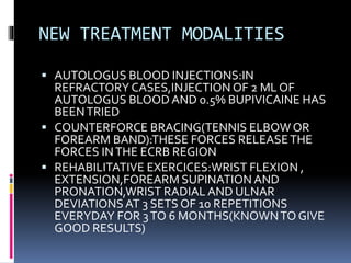 NEW TREATMENT MODALITIES
 AUTOLOGUS BLOOD INJECTIONS:IN
REFRACTORY CASES,INJECTION OF 2 ML OF
AUTOLOGUS BLOODAND 0.5% BUPIVICAINE HAS
BEENTRIED
 COUNTERFORCE BRACING(TENNIS ELBOW OR
FOREARM BAND):THESE FORCES RELEASETHE
FORCES INTHE ECRB REGION
 REHABILITATIVE EXERCICES:WRIST FLEXION ,
EXTENSION,FOREARM SUPINATION AND
PRONATION,WRIST RADIAL AND ULNAR
DEVIATIONS AT 3 SETS OF 10 REPETITIONS
EVERYDAY FOR 3TO 6 MONTHS(KNOWNTO GIVE
GOOD RESULTS)
 