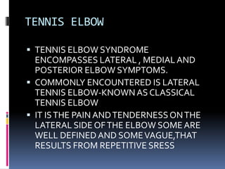 TENNIS ELBOW
 TENNIS ELBOW SYNDROME
ENCOMPASSES LATERAL , MEDIALAND
POSTERIOR ELBOW SYMPTOMS.
 COMMONLY ENCOUNTERED IS LATERAL
TENNIS ELBOW-KNOWN AS CLASSICAL
TENNIS ELBOW
 IT ISTHE PAIN ANDTENDERNESSONTHE
LATERAL SIDE OFTHE ELBOW SOMEARE
WELL DEFINED AND SOMEVAGUE,THAT
RESULTS FROM REPETITIVE SRESS
 