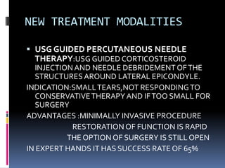 NEW TREATMENT MODALITIES
 USG GUIDED PERCUTANEOUS NEEDLE
THERAPY:USG GUIDED CORTICOSTEROID
INJECTION AND NEEDLE DEBRIDEMENT OFTHE
STRUCTURES AROUND LATERAL EPICONDYLE.
INDICATION:SMALLTEARS,NOT RESPONDINGTO
CONSERVATIVETHERAPY AND IFTOO SMALL FOR
SURGERY
ADVANTAGES :MINIMALLY INVASIVE PROCEDURE
RESTORATION OF FUNCTION IS RAPID
THE OPTION OF SURGERY IS STILL OPEN
IN EXPERT HANDS IT HAS SUCCESS RATE OF 65%
 