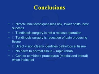 Conclusions 
•  Nirschl Mini techniques less risk, lower costs, best 
success 
•  Tendinosis surgery is not a release operation 
•  Tendinosis surgery is resection of pain producing 
tissue 
•  Direct vision clearly identifies pathological tissue 
•  No harm to normal tissue – rapid rehab 
•  Can do combined procedures (medial and lateral) 
when indicated 
 