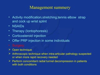 Management summery 
• Activity modification,stretching,tennis elbow strap 
and cock up wrist splint 
• NSAIDs 
• Therapy (Iontophoresis) 
• Corticosteroid injection 
• Offer PRP injection in some individuals 
• Surgery: 
 Open technique 
 Arthroscopic technique when intra-articular pathology suspected 
or when more rapid recovery needed 
 Perform concomitant radial tunnel decompression in patients 
with both conditions 
 