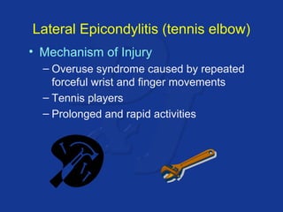 Lateral Epicondylitis (tennis elbow) 
• Mechanism of Injury 
– Overuse syndrome caused by repeated 
forceful wrist and finger movements 
– Tennis players 
– Prolonged and rapid activities 
 