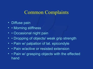 Common Complaints 
• Diffuse pain 
• • Morning stiffness 
• • Occasional night pain 
• • Dropping of objects/ weak grip strength 
• • Pain w/ palpation of lat. epicondyle 
• • Pain w/active or resisted extension 
• • Pain w/ grasping objects with the effected 
hand 
 