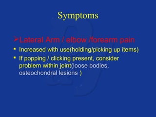 Symptoms 
Lateral Arm / elbow /forearm pain 
 Increased with use(holding/picking up items) 
 If popping / clicking present, consider 
problem within joint(loose bodies, 
osteochondral lesions ) 
 