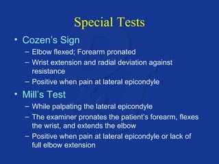Special Tests 
• Cozen’s Sign 
– Elbow flexed; Forearm pronated 
– Wrist extension and radial deviation against 
resistance 
– Positive when pain at lateral epicondyle 
• Mill’s Test 
– While palpating the lateral epicondyle 
– The examiner pronates the patient’s forearm, flexes 
the wrist, and extends the elbow 
– Positive when pain at lateral epicondyle or lack of 
full elbow extension 
 