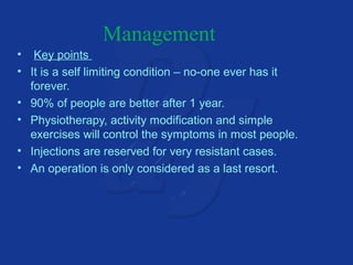 Management 
• Key points 
• It is a self limiting condition – no-one ever has it 
forever. 
• 90% of people are better after 1 year. 
• Physiotherapy, activity modification and simple 
exercises will control the symptoms in most people. 
• Injections are reserved for very resistant cases. 
• An operation is only considered as a last resort. 
 