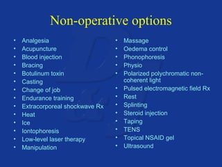 Non-operative options 
• Analgesia 
• Acupuncture 
• Blood injection 
• Bracing 
• Botulinum toxin 
• Casting 
• Change of job 
• Endurance training 
• Extracorporeal shockwave Rx 
• Heat 
• Ice 
• Iontophoresis 
• Low-level laser therapy 
• Manipulation 
• Massage 
• Oedema control 
• Phonophoresis 
• Physio 
• Polarized polychromatic non-coherent 
light 
• Pulsed electromagnetic field Rx 
• Rest 
• Splinting 
• Steroid injection 
• Taping 
• TENS 
• Topical NSAID gel 
• Ultrasound 
 