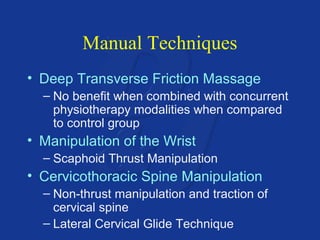 Manual Techniques 
• Deep Transverse Friction Massage 
– No benefit when combined with concurrent 
physiotherapy modalities when compared 
to control group 
• Manipulation of the Wrist 
– Scaphoid Thrust Manipulation 
• Cervicothoracic Spine Manipulation 
– Non-thrust manipulation and traction of 
cervical spine 
– Lateral Cervical Glide Technique 
 