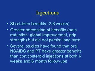 Injections 
• Short-term benefits (2-6 weeks) 
• Greater perception of benefits (pain 
reduction, global improvement, grip 
strength) but did not persist long term 
• Several studies have found that oral 
NSAIDS and PT have greater benefits 
than corticosteroid injections at both 6 
weeks and 6 month follow-ups 
 