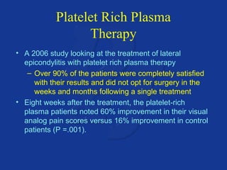 Platelet Rich Plasma 
Therapy 
• A 2006 study looking at the treatment of lateral 
epicondylitis with platelet rich plasma therapy 
– Over 90% of the patients were completely satisfied 
with their results and did not opt for surgery in the 
weeks and months following a single treatment 
• Eight weeks after the treatment, the platelet-rich 
plasma patients noted 60% improvement in their visual 
analog pain scores versus 16% improvement in control 
patients (P =.001). 
 