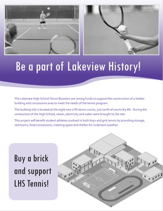 Be a part of Lakeview History!
Buy a brick
and support
LHS Tennis!
The Lakeview High SchoolTennis Boosters are raising funds to support the construction of a shelter
building and concessions area to meet the needs of the tennis program.
The building site is located at the eight new LHS tennis courts, just north of courts #3-#6. During the
constuction of the High School, sewer, electricity and water were brought to the site.
This project will benefit student athletes involved in both boys and girls tennis by providing storage,
restrooms, food concessions, meeting space and shelter for inclement weather.
 