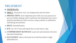 TREATMENT
 IMMEDIATE:
 PRICE : Protection, rest, ice,compression and elevation
1) PROTECTION: most important part of the recovery process to
prevent further damage and to minimise the hematoma (eg: not to
perform dorsiflexion with eversion, using crutches to unload the
calf during locomotion)
2) REST: Immobilization
3) ICE: for 10-15 min and repeat this several times a day
4) COMPRESSION BANDAGE to prevent and minimize the intra
muscular hematoma
5) ELEVATION: Above the heart level and foot held in slight
plantarflexion.
 