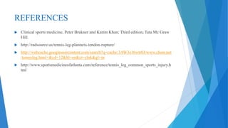 REFERENCES
 Clinical sports medicine, Peter Brukner and Karim Khan; Third edition, Tata Mc Graw
Hill.
 http://radsource.us/tennis-leg-plantaris-tendon-rupture/
 http://webcache.googleusercontent.com/search?q=cache:3AW3e16wtr0J:www.chsm.net
/tennisleg.html+&cd=12&hl=en&ct=clnk&gl=in
 http://www.sportsmedicineofatlanta.com/reference/tennis_leg_common_sports_injury.h
tml
 