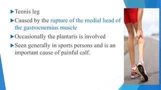 Tennis leg
Caused by the rupture of the medial head of
the gastrocnemius muscle
Occasionally the plantaris is involved
Seen generally in sports persons and is an
important cause of painful calf.
 
