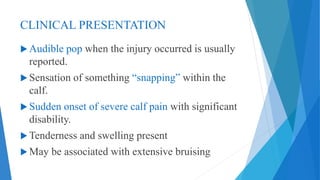 CLINICAL PRESENTATION
 Audible pop when the injury occurred is usually
reported.
 Sensation of something “snapping” within the
calf.
 Sudden onset of severe calf pain with significant
disability.
 Tenderness and swelling present
 May be associated with extensive bruising
 
