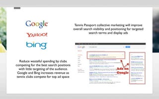 Tennis Passport collective marketing will improve
                                           overall search visibility and positioning for targeted
                                                       search terms and display ads




   Reduce wasteful spending by clubs
competing for the best search positions
  with little targeting of the audience.
 Google and Bing increases revenue as
 tennis clubs compete for top ad space
 