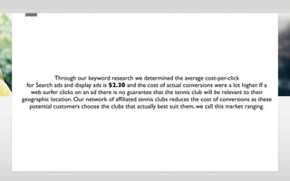 Through our keyword research we determined the average cost-per-click
  for Search ads and display ads is $2.30 and the cost of actual conversions were a lot higher. If a
    web surfer clicks on an ad there is no guarantee that the tennis club will be relevant to their
geographic location. Our network of afﬁliated tennis clubs reduces the cost of conversions as these
   potential customers choose the clubs that actually best suit them, we call this market ranging.
 