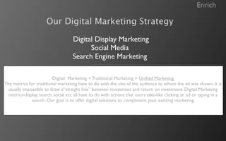 Enrich

                      Our Digital Marketing Strategy

                                    Digital Display Marketing
                                          Social Media
                                    Search Engine Marketing

                          Digital Marketing + Traditional Marketing = Uniﬁed Marketing
The metrics for traditional marketing have to do with the size of the audience to whom the ad was shown. It is
 usually impossible to draw a“straight line” between investment and return on investment. Digital Marketing
  metrics-display, search, social etc all have to do with actions that users take-like clicking an ad or typing in a
              search. Our goal is to offer digital solutions to compliment your existing marketing
 