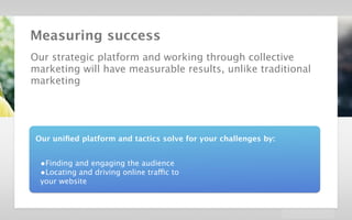 velocidi / Strategic Creative Platform in Digital / Dolby




        Measuring success
        Our strategic platform and working through collective
        marketing will have measurable results, unlike traditional
        marketing




           Our uniﬁed platform and tactics solve for your challenges by:


             •Finding and engaging the audience
             •Locating and driving online traffic to
             your website
 