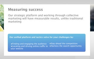 velocidi / Strategic Creative Platform in Digital / Dolby




        Measuring success
        Our strategic platform and working through collective
        marketing will have measurable results, unlike traditional
        marketing




           Our uniﬁed platform and tactics solve for your challenges by:


             •Finding and engaging the audience •Stay ahead the competition
             •Locating and driving online traffic to •Harness the search opportunity
             your website
 