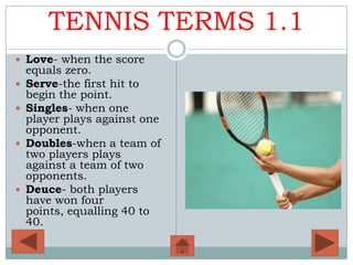 TENNIS TERMS 1.1
 Love- when the score
    equals zero.
   Serve-the first hit to
    begin the point.
   Singles- when one
    player plays against one
    opponent.
   Doubles-when a team of
    two players plays
    against a team of two
    opponents.
   Deuce- both players
    have won four
    points, equalling 40 to
    40.
 