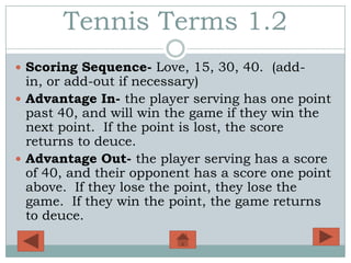 Tennis Terms 1.2
 Scoring Sequence- Love, 15, 30, 40. (add-
  in, or add-out if necessary)
 Advantage In- the player serving has one point
  past 40, and will win the game if they win the
  next point. If the point is lost, the score
  returns to deuce.
 Advantage Out- the player serving has a score
  of 40, and their opponent has a score one point
  above. If they lose the point, they lose the
  game. If they win the point, the game returns
  to deuce.
 