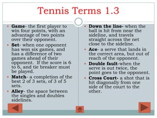 Tennis Terms 1.3
 Game- the first player to      Down the line- when the
  win four points, with an        ball is hit from near the
  advantage of two points         sideline, and travels
  over their opponent.            straight across the net
 Set- when one opponent          close to the sideline.
  has won six games, and         Ace- a serve that lands in
  has a difference of two         the correct area, but out of
  games ahead of their            reach of the opponent.
  opponent. If the score is 6    Double fault-when the
  to 6, and tie breaker must      serve is out twice, the
  be played.                      point goes to the opponent.
 Match- a completion of the     Cross Court- a shot that is
  best 2 of 3 sets, of 3 of 5     hit diagonally from one
  sets.                           side of the court to the
 Alley- the space between        other.
  the singles and doubles
  sidelines.
 