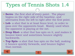 Types of Tennis Shots 1.4
 Serve- the first shot of every point. The player
  begins on the right side of the baseline, and
  alternates from the left to right after the first point.
 Lob- a shot that is at least fence level, in order to
  pass over the opponents head. Mainly used when
  the opponent is playing at the net.
 Drop Shot- a shot that has spin on it, and makes it
  bounce lower and sometimes bounce slightly
  backwards.
 Top Spin- a shot that has spin on the ball, making
  it bounce quickly forwards, and bounce higher
  than normal.
 