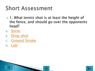    1. What tennis shot is at least the height of
     the fence, and should go over the opponents
     head?
A.    Serve
B.    Drop shot
C.    Ground Stroke
D.    Lob
 
