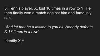 5. Tennis player, X, lost 16 times in a row to Y. He
then finally won a match against him and famously
said,
“And let that be a lesson to you all. Nobody defeats
X 17 times in a row”
Identify X,Y
 