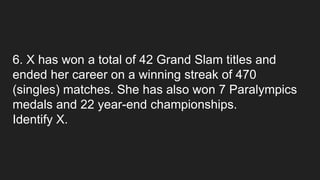 6. X has won a total of 42 Grand Slam titles and
ended her career on a winning streak of 470
(singles) matches. She has also won 7 Paralympics
medals and 22 year-end championships.
Identify X.
 