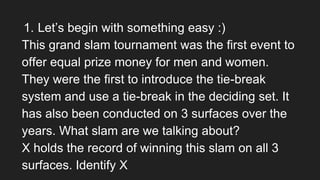 1. Let’s begin with something easy :)
This grand slam tournament was the first event to
offer equal prize money for men and women.
They were the first to introduce the tie-break
system and use a tie-break in the deciding set. It
has also been conducted on 3 surfaces over the
years. What slam are we talking about?
X holds the record of winning this slam on all 3
surfaces. Identify X
 
