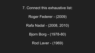 7. Connect this exhaustive list:
Roger Federer - (2009)
Rafa Nadal - (2008, 2010)
Bjorn Borg - (1978-80)
Rod Laver - (1969)
 