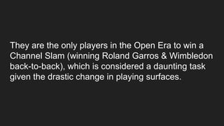 They are the only players in the Open Era to win a
Channel Slam (winning Roland Garros & Wimbledon
back-to-back), which is considered a daunting task
given the drastic change in playing surfaces.
 