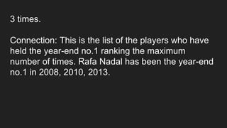3 times.
Connection: This is the list of the players who have
held the year-end no.1 ranking the maximum
number of times. Rafa Nadal has been the year-end
no.1 in 2008, 2010, 2013.
 