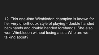12. This one-time Wimbledon champion is known for
her very unorthodox style of playing - double handed
backhands and double handed forehands. She also
won Wimbledon without losing a set. Who are we
talking about?
 
