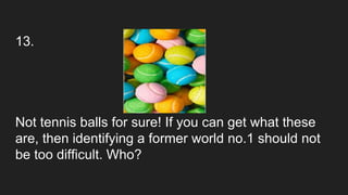 13.
Not tennis balls for sure! If you can get what these
are, then identifying a former world no.1 should not
be too difficult. Who?
 